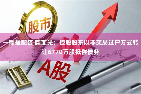 一鼎盈配资 欧菲光：控股股东以非交易过户方式转让6770万股抵偿债务