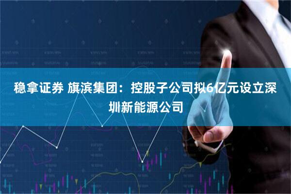 稳拿证券 旗滨集团：控股子公司拟6亿元设立深圳新能源公司