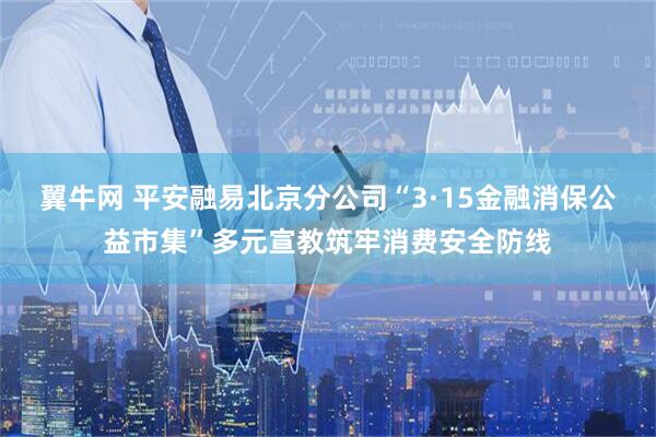 翼牛网 平安融易北京分公司“3·15金融消保公益市集”多元宣教筑牢消费安全防线
