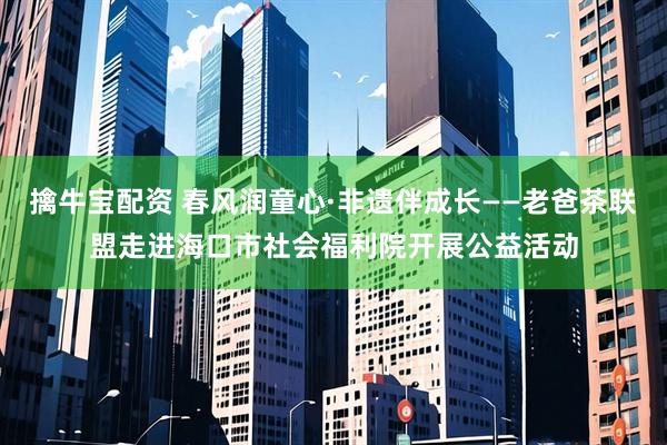 擒牛宝配资 春风润童心·非遗伴成长——老爸茶联盟走进海口市社会福利院开展公益活动